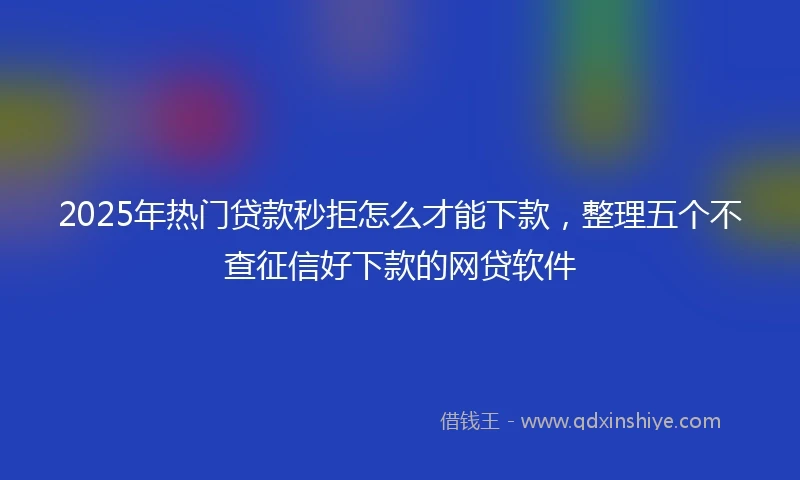 2025年热门贷款秒拒怎么才能下款，整理五个不查征信好下款的网贷软件