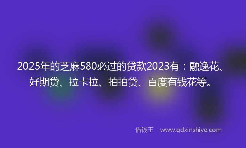 2025年的芝麻580必过的贷款2023有：融逸花、好期贷、拉卡拉、拍拍贷、百度有钱花等。