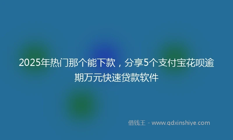 2025年热门那个能下款，分享5个支付宝花呗逾期万元快速贷款软件