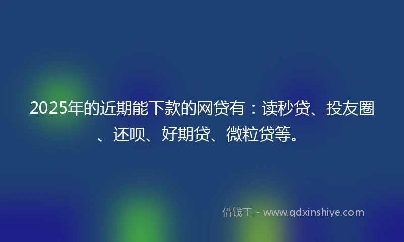 2025年的近期能下款的网贷有：读秒贷、投友圈、还呗、好期贷、微粒贷等。