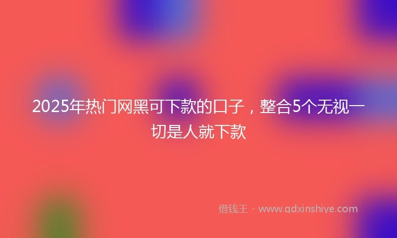 2025年热门网黑可下款的口子，整合5个无视一切是人就下款