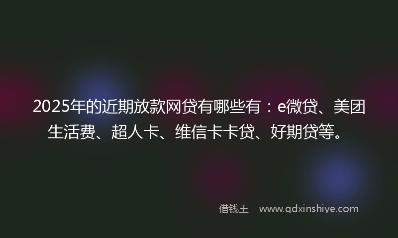2025年的近期放款网贷有哪些有：e微贷、美团生活费、超人卡、维信卡卡贷、好期贷等。