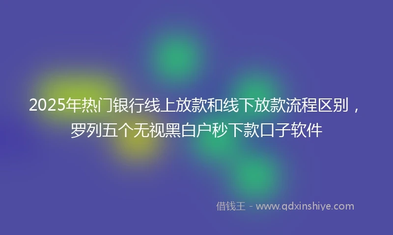 2025年热门银行线上放款和线下放款流程区别，罗列五个无视黑白户秒下款口子软件