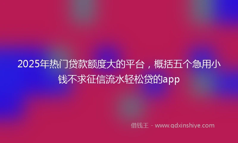 2025年热门贷款额度大的平台，概括五个急用小钱不求征信流水轻松贷的app