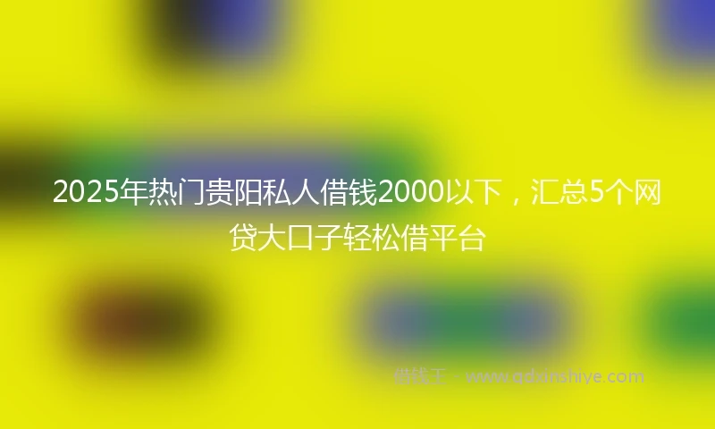 2025年热门贵阳私人借钱2000以下，汇总5个网贷大口子轻松借平台