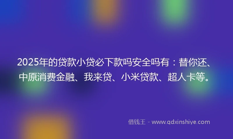 2025年的贷款小贷必下款吗安全吗有：替你还、中原消费金融、我来贷、小米贷款、超人卡等。