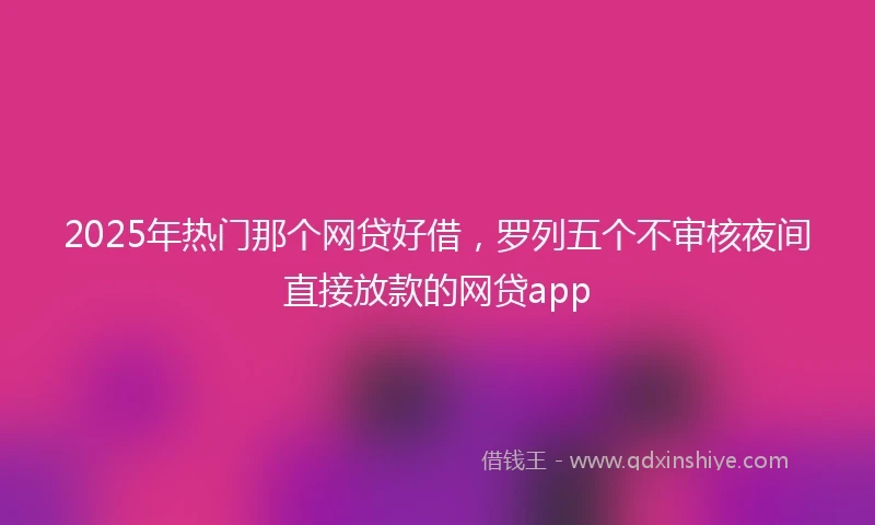 2025年热门那个网贷好借，罗列五个不审核夜间直接放款的网贷app