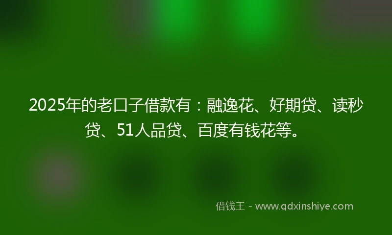 2025年的老口子借款有：融逸花、好期贷、读秒贷、51人品贷、百度有钱花等。