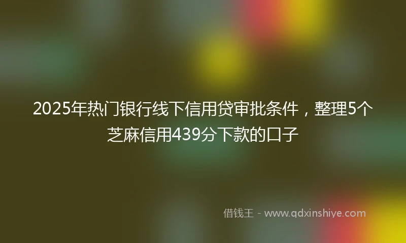 2025年热门银行线下信用贷审批条件，整理5个芝麻信用439分下款的口子