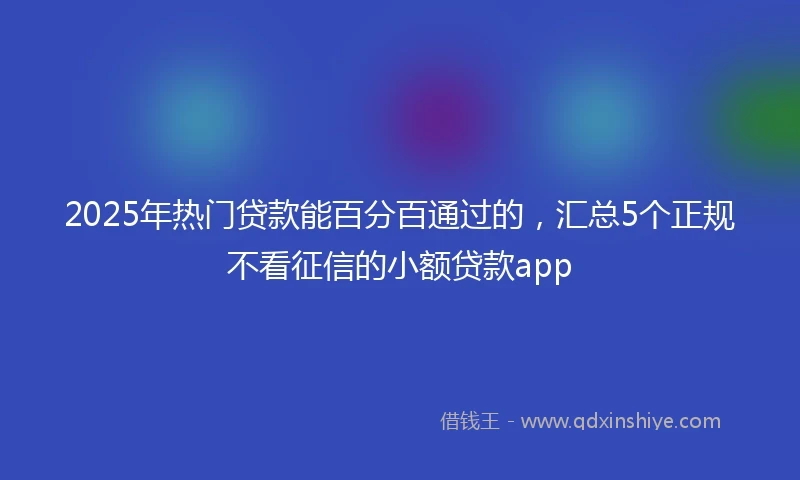 2025年热门贷款能百分百通过的，汇总5个正规不看征信的小额贷款app