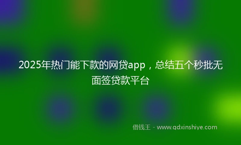 2025年热门能下款的网贷app，总结五个秒批无面签贷款平台