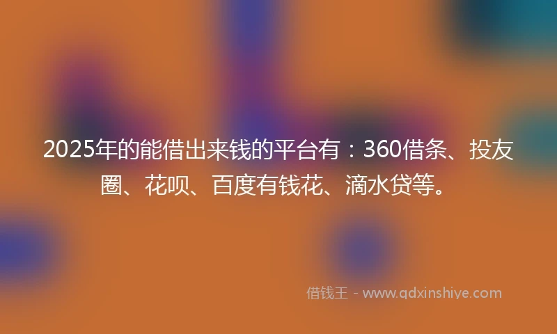 2025年的能借出来钱的平台有：360借条、投友圈、花呗、百度有钱花、滴水贷等。