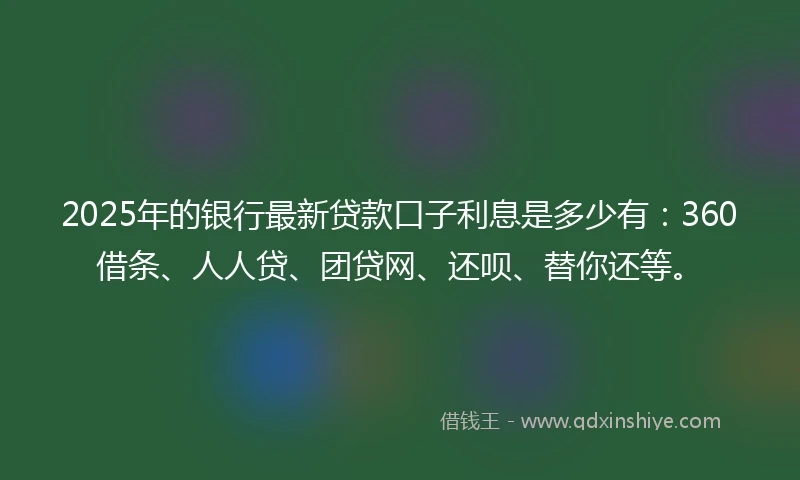 2025年的银行最新贷款口子利息是多少有:360借条、人人贷、团贷网、还呗、替你还等。
