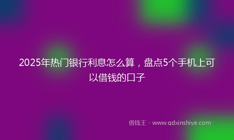 2025年热门银行利息怎么算，盘点5个手机上可以借钱的口子