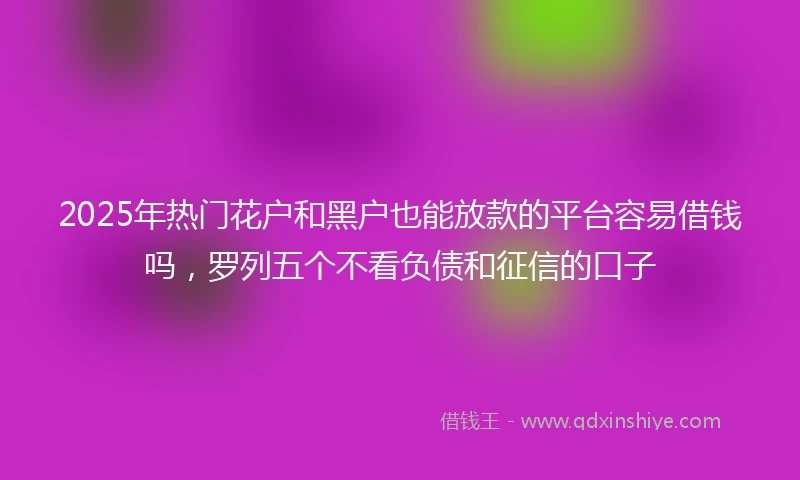 2025年热门花户和黑户也能放款的平台容易借钱吗，罗列五个不看负债和征信的口子