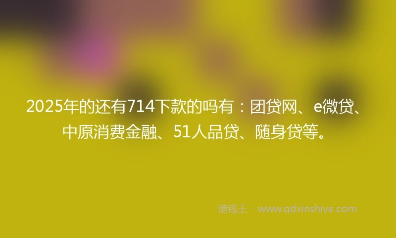 2025年的还有714下款的吗有：团贷网、e微贷、中原消费金融、51人品贷、随身贷等。