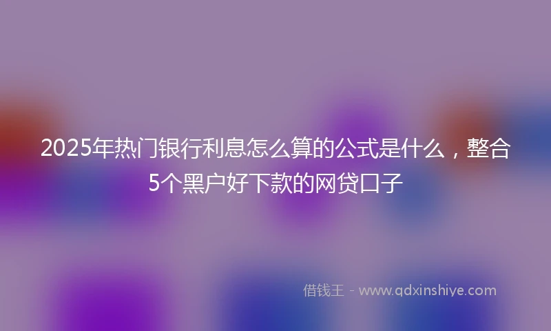 2025年热门银行利息怎么算的公式是什么，整合5个黑户好下款的网贷口子