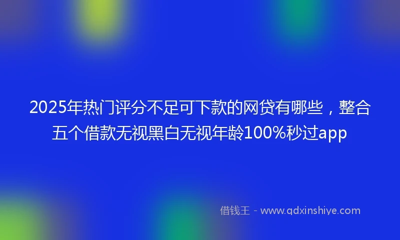 2025年热门评分不足可下款的网贷有哪些，整合五个借款无视黑白无视年龄100%秒过app