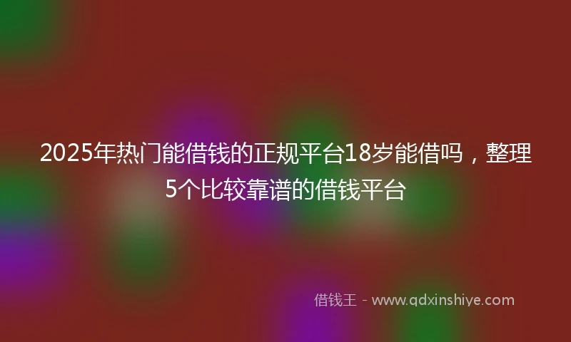 2025年热门能借钱的正规平台18岁能借吗，整理5个比较靠谱的借钱平台