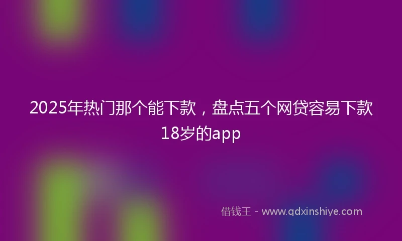 2025年热门那个能下款，盘点五个网贷容易下款18岁的app