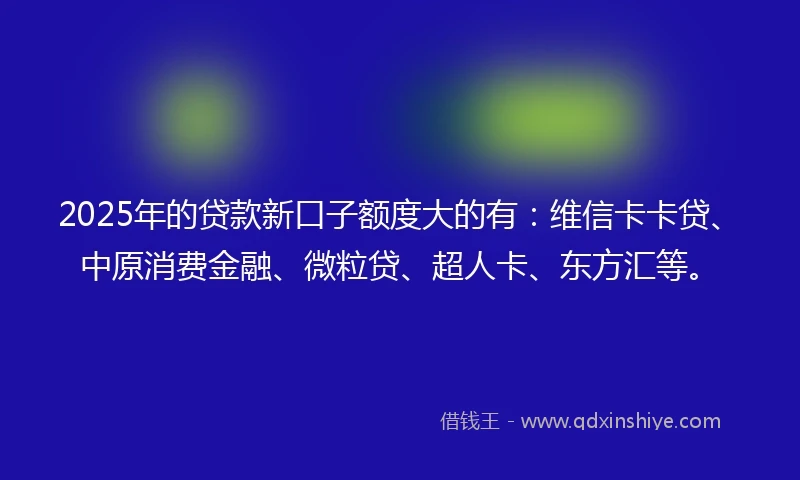 2025年的贷款新口子额度大的有:维信卡卡贷、中原消费金融、微粒贷、超人卡、东方汇等。