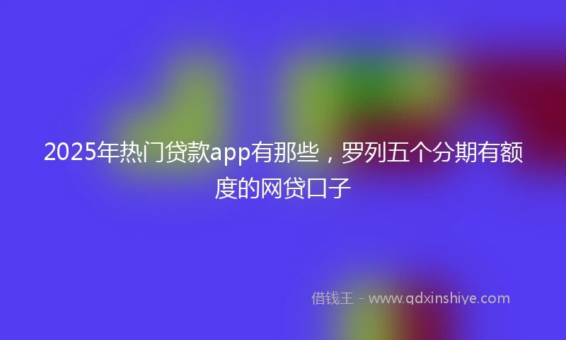 2025年热门贷款app有那些，罗列五个分期有额度的网贷口子