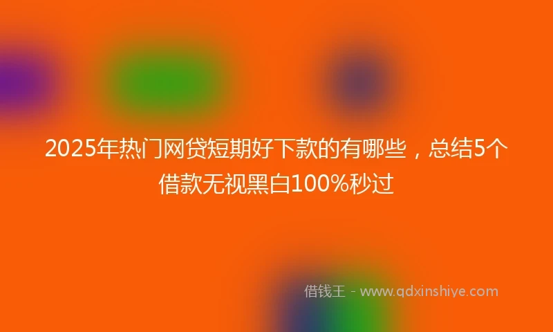 2025年热门网贷短期好下款的有哪些，总结5个借款无视黑白100%秒过