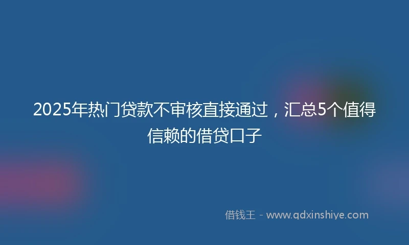 2025年热门贷款不审核直接通过，汇总5个值得信赖的借贷口子
