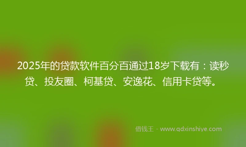 2025年的贷款软件百分百通过18岁下载有：读秒贷、投友圈、柯基贷、安逸花、信用卡贷等。