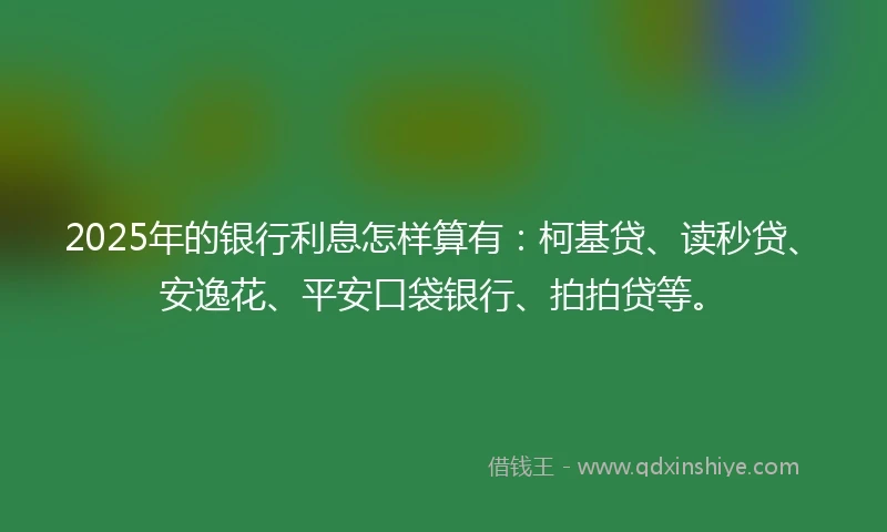 2025年的银行利息怎样算有：柯基贷、读秒贷、安逸花、平安口袋银行、拍拍贷等。