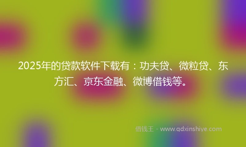 2025年的贷款软件下载有：功夫贷、微粒贷、东方汇、京东金融、微博借钱等。
