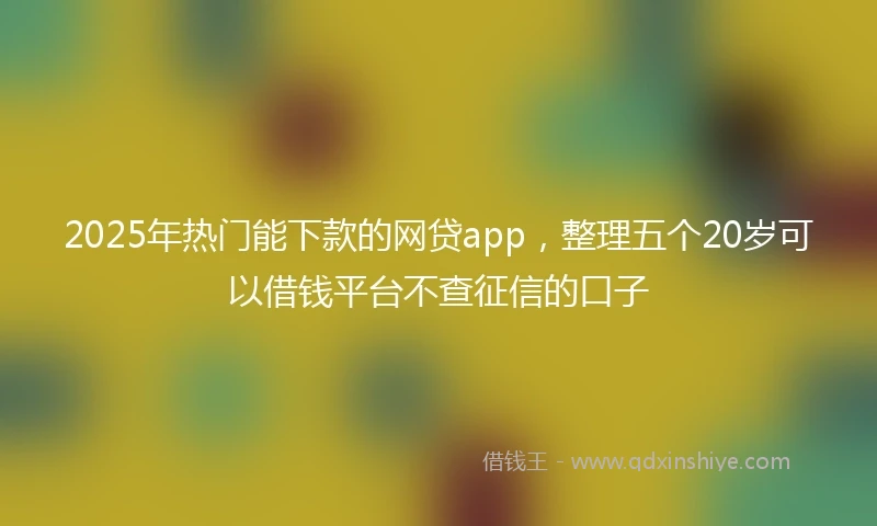 2025年热门能下款的网贷app，整理五个20岁可以借钱平台不查征信的口子
