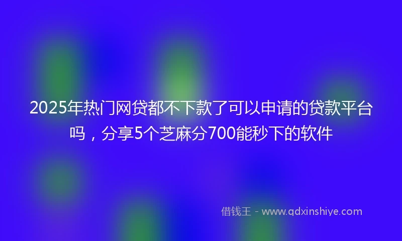 2025年热门网贷都不下款了可以申请的贷款平台吗，分享5个芝麻分700能秒下的软件