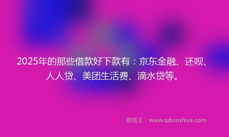 2025年的那些借款好下款有：京东金融、还呗、人人贷、美团生活费、滴水贷等。