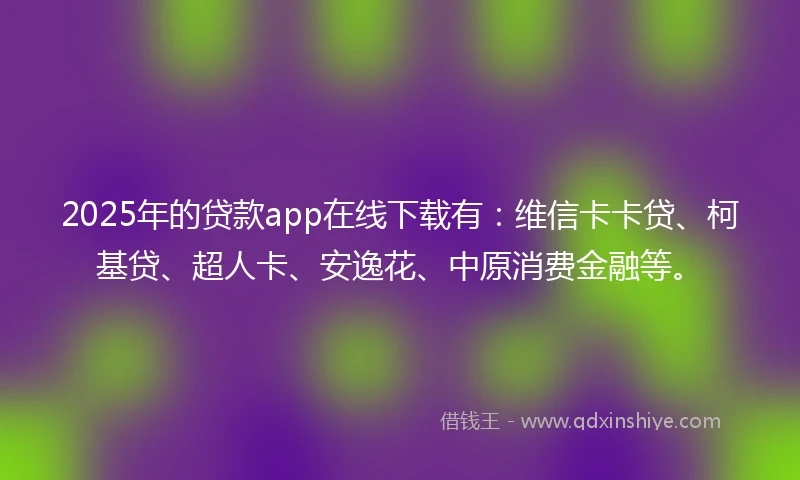 2025年的贷款app在线下载有:维信卡卡贷、柯基贷、超人卡、安逸花、中原消费金融等。