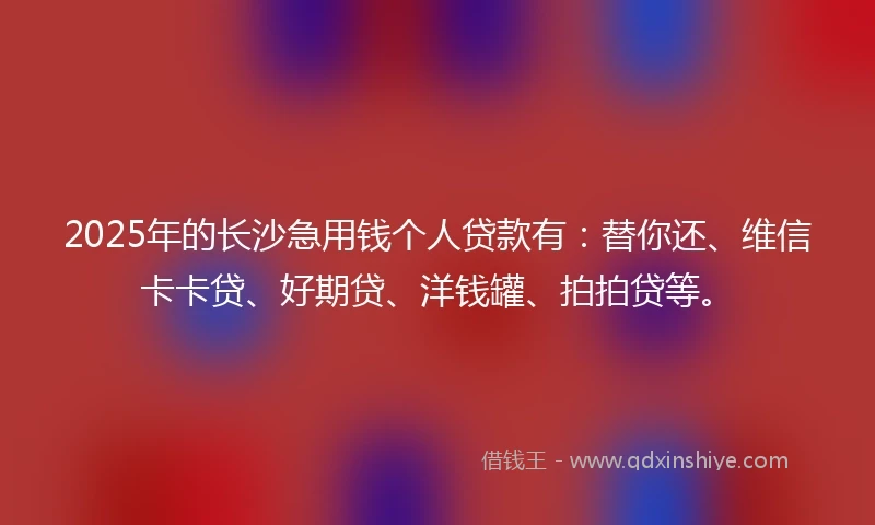 2025年的长沙急用钱个人贷款有:替你还、维信卡卡贷、好期贷、洋钱罐、拍拍贷等。