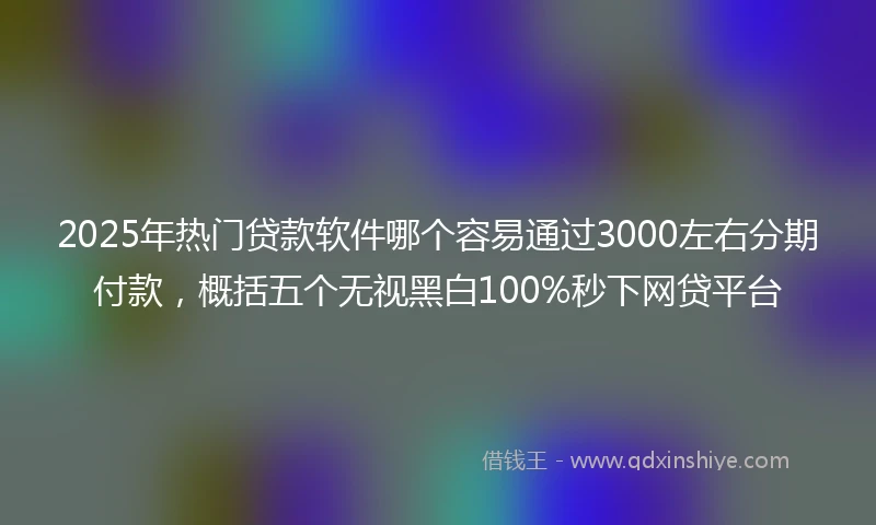 2025年热门贷款软件哪个容易通过3000左右分期付款，概括五个无视黑白100%秒下网贷平台