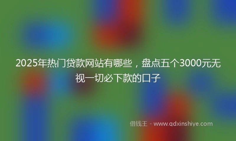 2025年热门贷款网站有哪些，盘点五个3000元无视一切必下款的口子