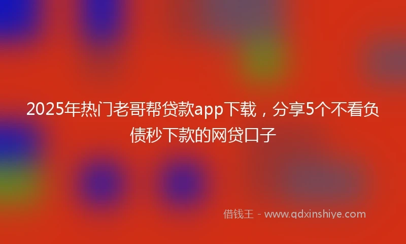 2025年热门老哥帮贷款app下载，分享5个不看负债秒下款的网贷口子