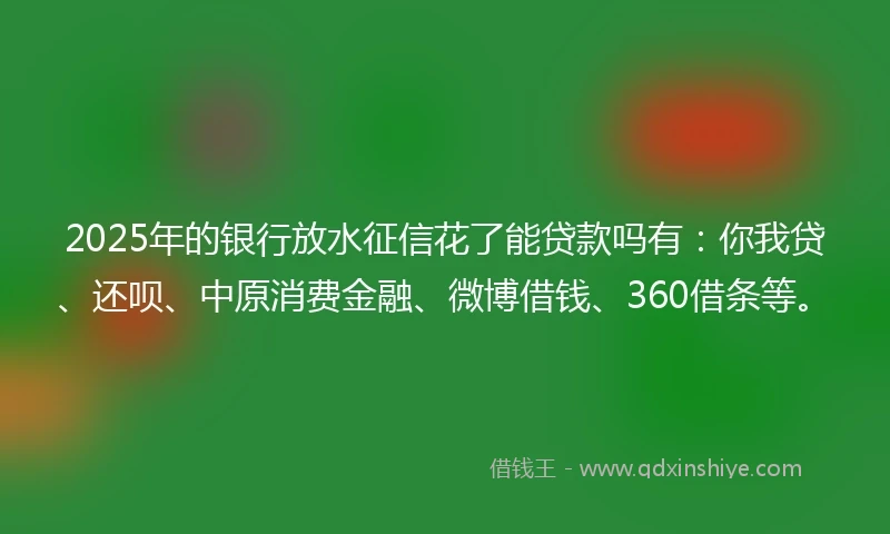 2025年的银行放水征信花了能贷款吗有：你我贷、还呗、中原消费金融、微博借钱、360借条等。