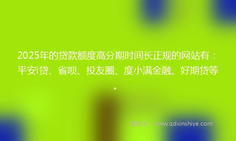 2025年的贷款额度高分期时间长正规的网站有：平安i贷、省呗、投友圈、度小满金融、好期贷等。