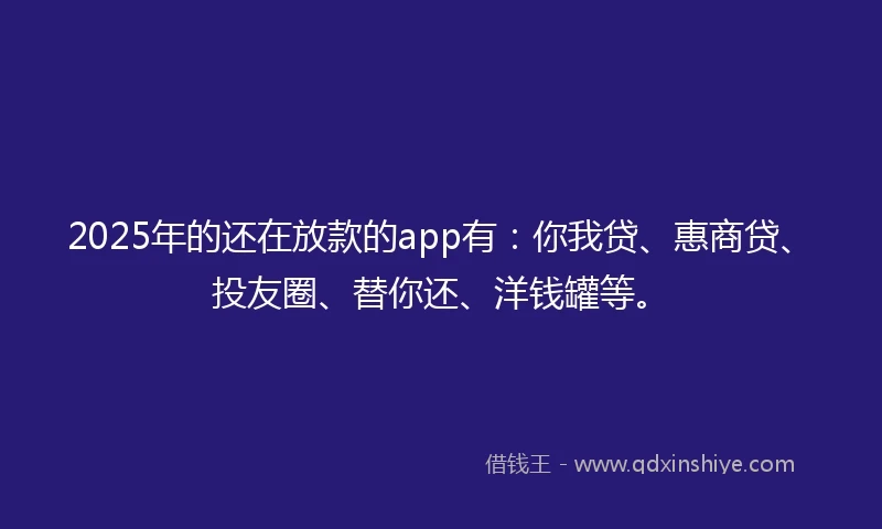 2025年的还在放款的app有：你我贷、惠商贷、投友圈、替你还、洋钱罐等。