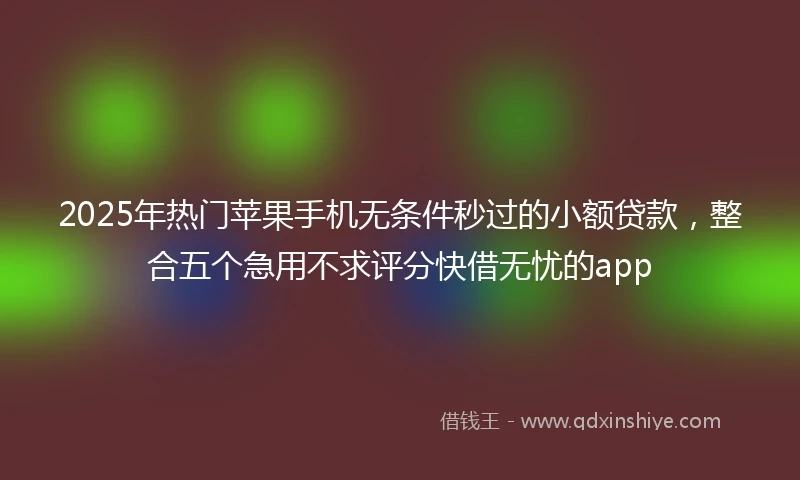 2025年热门苹果手机无条件秒过的小额贷款，整合五个急用不求评分快借无忧的app