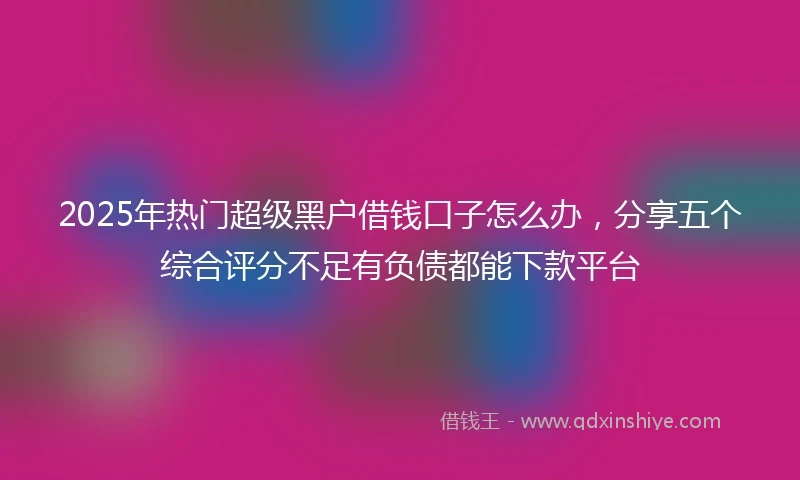 2025年热门超级黑户借钱口子怎么办，分享五个综合评分不足有负债都能下款平台