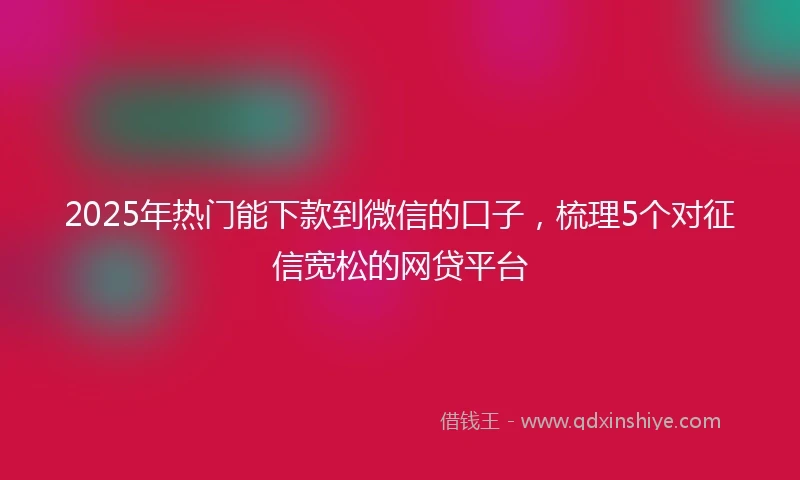 2025年热门能下款到微信的口子，梳理5个对征信宽松的网贷平台