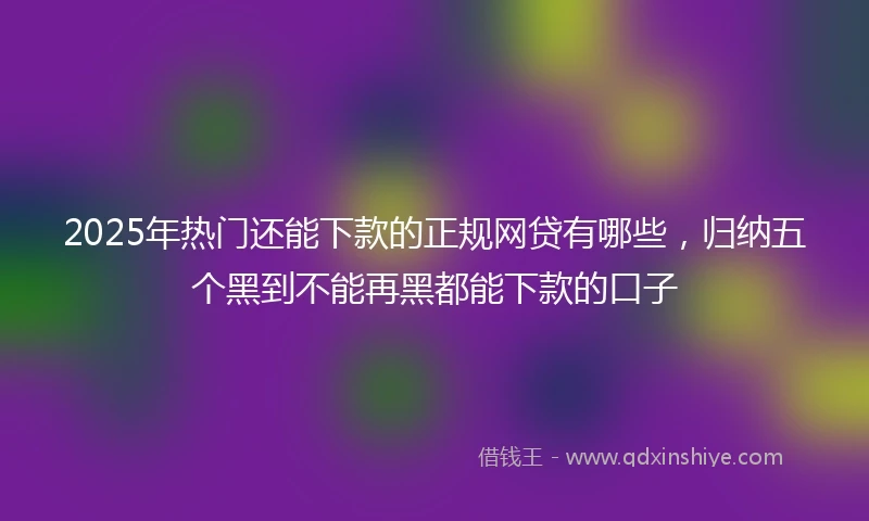 2025年热门还能下款的正规网贷有哪些，归纳五个黑到不能再黑都能下款的口子