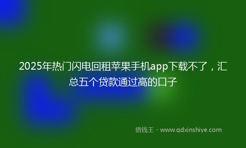 2025年热门闪电回租苹果手机app下载不了，汇总五个贷款通过高的口子