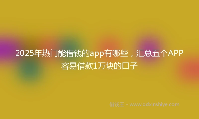 2025年热门能借钱的app有哪些，汇总五个APP容易借款1万块的口子