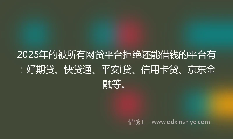 2025年的被所有网贷平台拒绝还能借钱的平台有：好期贷、快贷通、平安i贷、信用卡贷、京东金融等。