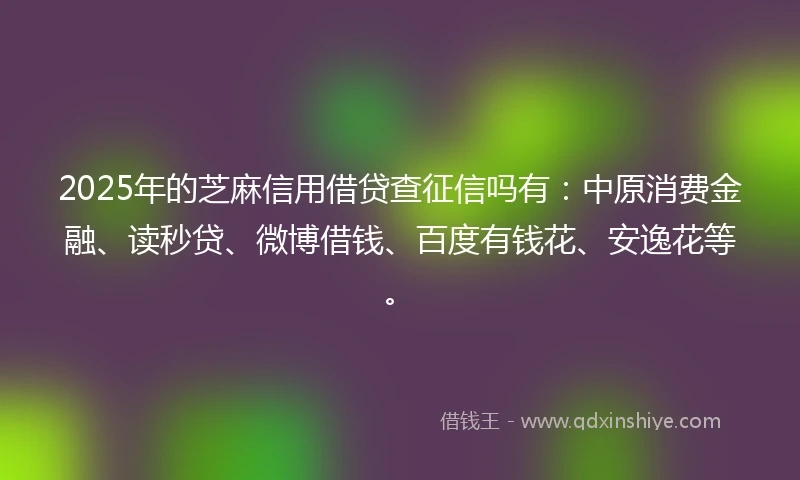 2025年的芝麻信用借贷查征信吗有：中原消费金融、读秒贷、微博借钱、百度有钱花、安逸花等。